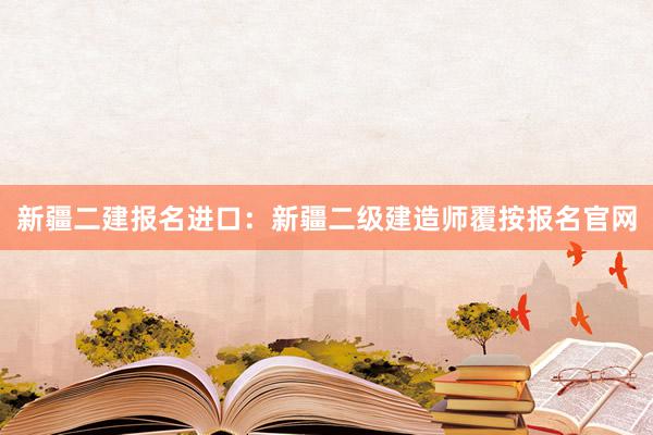 新疆二建报名进口：新疆二级建造师覆按报名官网