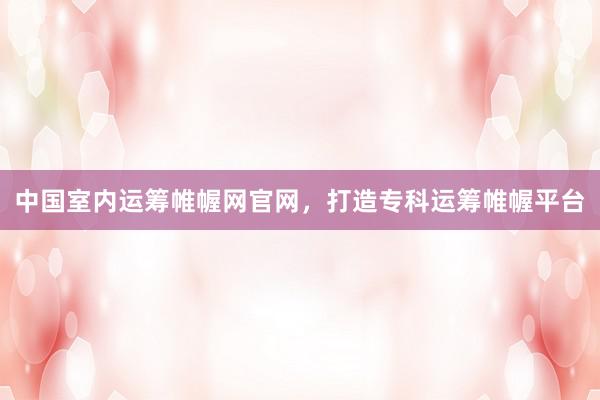 中国室内运筹帷幄网官网，打造专科运筹帷幄平台