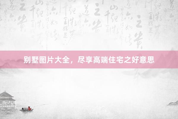 别墅图片大全，尽享高端住宅之好意思