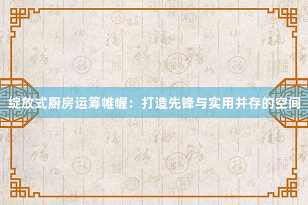 绽放式厨房运筹帷幄：打造先锋与实用并存的空间