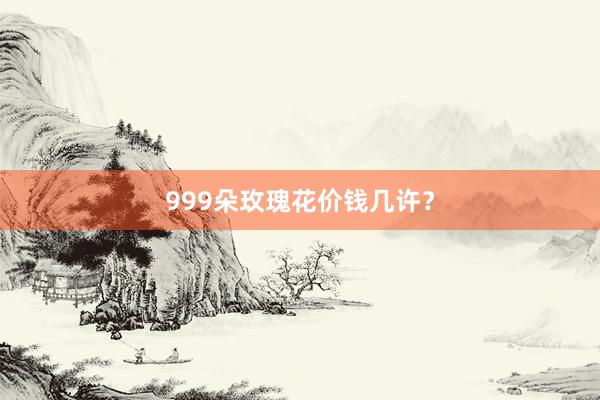 999朵玫瑰花价钱几许？