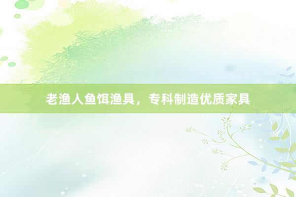 老渔人鱼饵渔具，专科制造优质家具